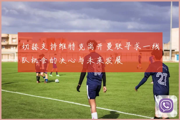 切赫支持维特克离开曼联寻求一线队机会的决心与未来发展
