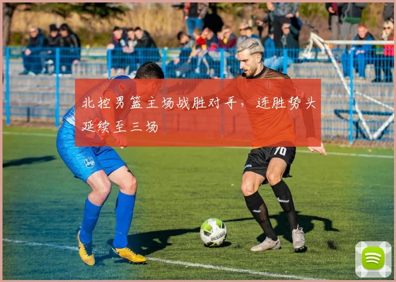 北控男篮主场战胜对手，连胜势头延续至三场