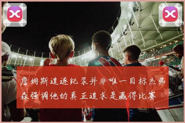 詹姆斯追逐纪录并非唯一目标杰弗森强调他的真正追求是赢得比赛
