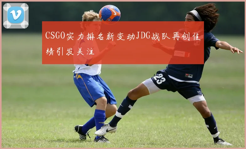 CSGO实力排名新变动JDG战队再创佳绩引发关注