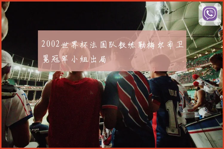 2002世界杯法国队教练勒梅尔率卫冕冠军小组出局