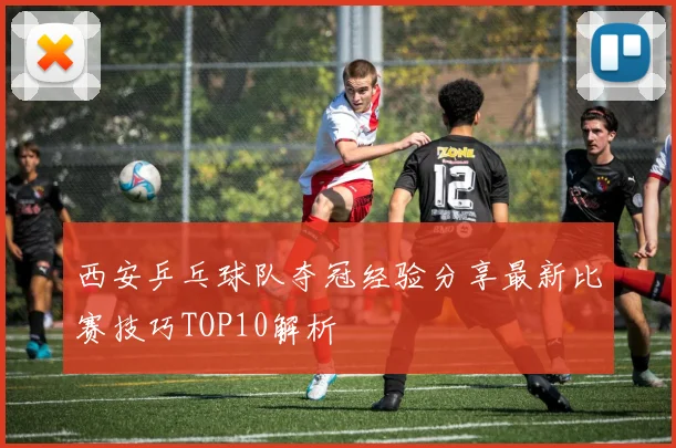 西安乒乓球队夺冠经验分享最新比赛技巧TOP10解析