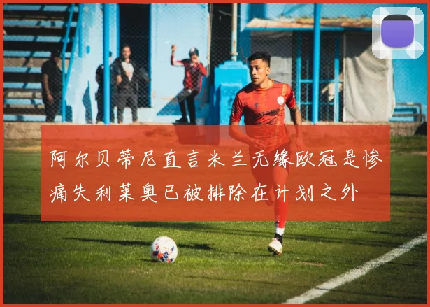 阿尔贝蒂尼直言米兰无缘欧冠是惨痛失利莱奥已被排除在计划之外