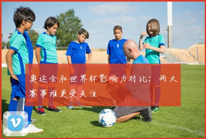 奥运会和世界杯影响力对比：两大赛事谁更受关注