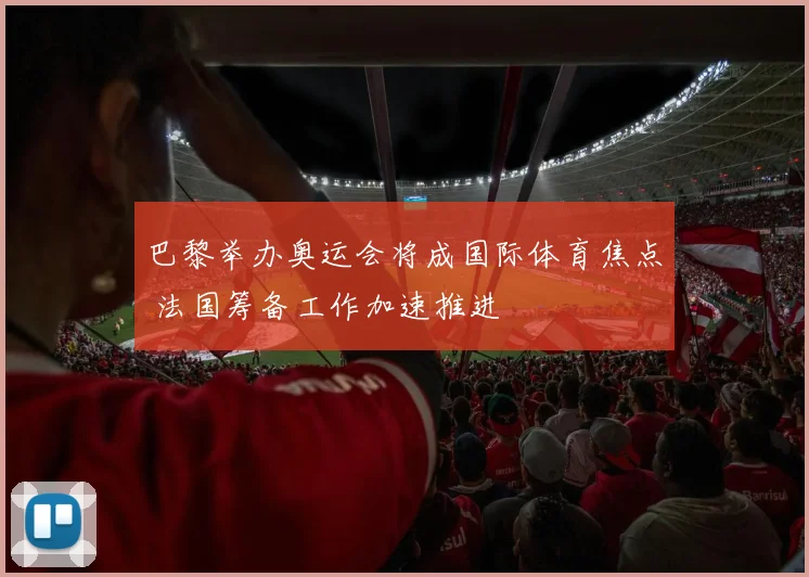 巴黎举办奥运会将成国际体育焦点 法国筹备工作加速推进