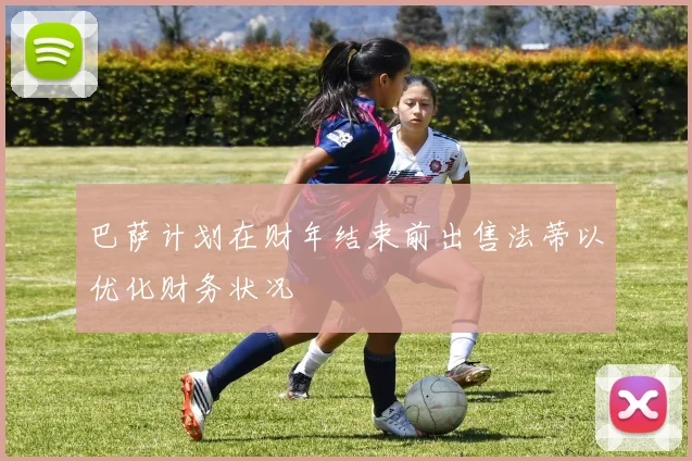 巴萨计划在财年结束前出售法蒂以优化财务状况