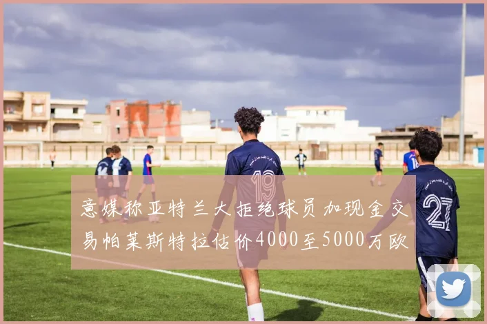 意媒称亚特兰大拒绝球员加现金交易帕莱斯特拉估价4000至5000万欧元