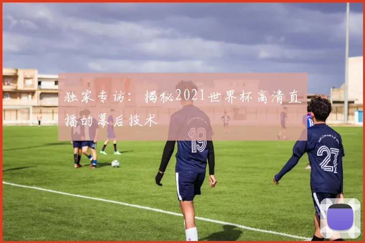 独家专访：揭秘2021世界杯高清直播的幕后技术