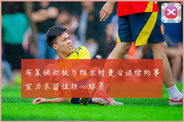 布莱顿积极与维尔特曼洽谈续约事宜力求留住核心球员